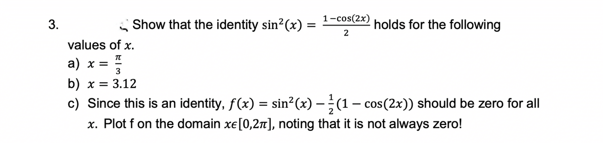 1-cos(2x)
3.
Show that the identity sin? (x)
holds for the following
values of x.
TT
a) х
3
b) x = 3.12
c) Since this is an identity, f(x) = sin?(x) –(1– cos(2x)) should be zero for all
x. Plot f on the domain xe[0,2n], noting that it is not always zero!
-
-
