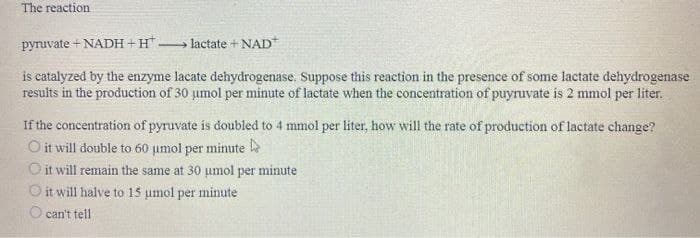 The reaction
pyruvate + NADH+H. 1 lactate + NAD
is catalyzed by the enzyme lacate dehydrogenase. Suppose this reaction in the presence of some lactate dehydrogenase
results in the production of 30 umol per minute of lactate when the concentration of puyruvate is 2 mmol per liter.
If the concentration of pyruvate is doubled to 4 mmol per liter, how will the rate of production of lactate change?
O it will double to 60 µmol per minute l
O it will remain the same at 30 umol per minute
it will halve to 15 umol per minute
can't tell