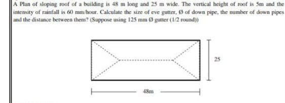 A Plan of sloping roof of a building is 48 m long and 25 m wide. The vertical height of roof is 5m and the
intensity of rainfall is 60 mm/hour. Calculate the size of eve gutter, of down pipe, the number of down pipes
and the distance between them? (Suppose using 125 mm Ø gutter (1/2 round))
48m