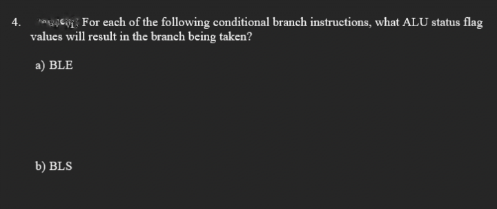 şe For each of the following conditional branch instructions, what ALU status flag
values will result in the branch being taken?
4.
a) BLE
b) BLS
