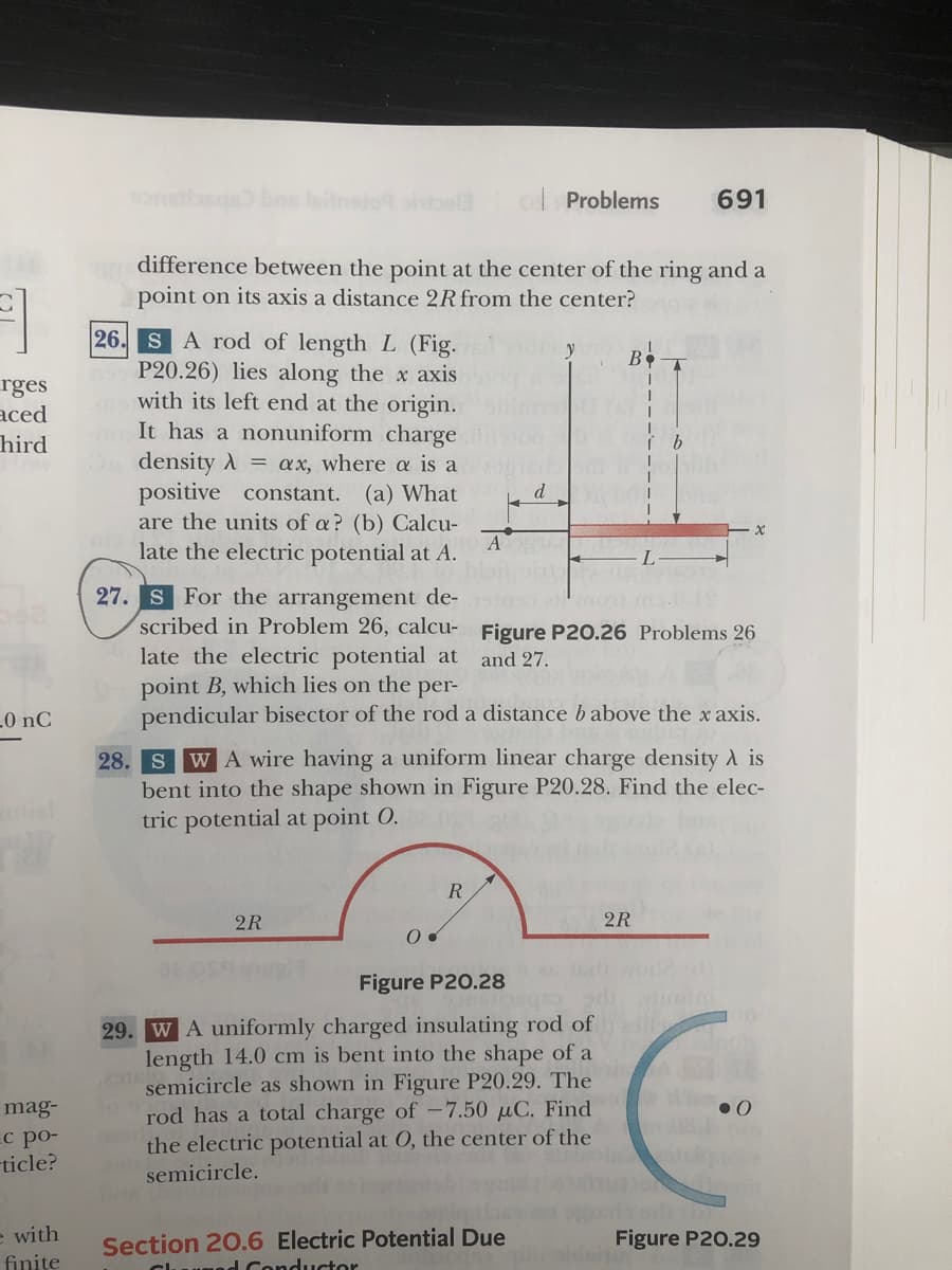 bes leinsto ahbela
Problems
691
difference between the point at the center of the ring and a
point on its axis a distance 2Rfrom the center?
26. SA rod of length L (Fig.
P20.26) lies along the x axis
with its left end at the origin.
It has a nonuniform charge
density A = ax, where a is a
B
rges
aced
hird
positive constant.
(а) What
are the units of a? (b) Calcu-
A
late the electric potential at A.
27. S For the arrangement de-
scribed in Problem 26, calcu- Figure P20.26 Problems 26
late the electric potential at
point B, which lies on the per-
pendicular bisector of the rod a distance babove the x axis.
and 27.
.0 nC
28. S
WA wire having a uniform linear charge density A is
bent into the shape shown in Figure P20.28. Find the elec-
tric potential at point O.
R
2R
2R
Figure P20.28
29. WA uniformly charged insulating rod of
length 14.0 cm is bent into the shape of a
2916
semicircle as shown in Figure P20.29. The
rod has a total charge of -7.50 µC. Find
the electric potential at 0, the center of the
semicircle.
mag-
с ро-
-ticle?
Section 20.6 Electric Potential Due
Cluuned Conductor
e with
Figure P20.29
finite

