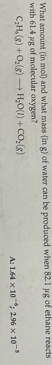 What amount (in mol) and what mass (in g) of water can be produced when 82.1 ug of ethane reacts
with 61.4 ug of molecular oxygen?
C,H, (8) +O2(g)
– H,O(1) +CO2(g)
A: 1.64 × 10°; 2.96 × 10¬5
