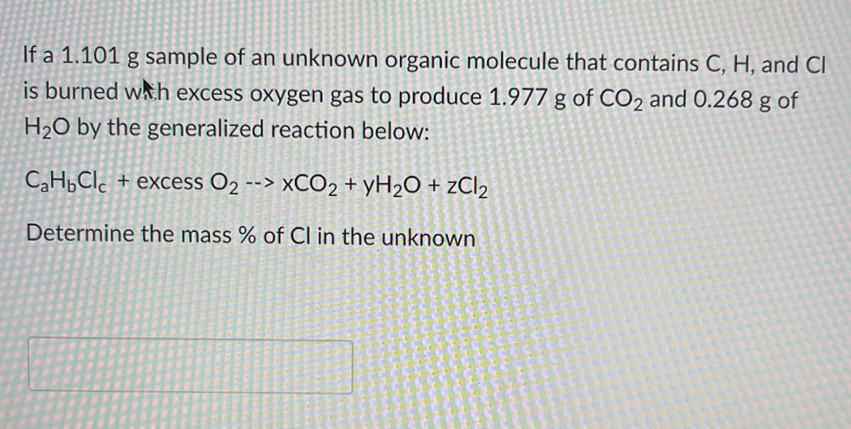 If a 1.101 g sample of an unknown organic molecule that contains C, H, and Cl
is burned whh excess oxygen gas to produce 1.977 g of CO2 and 0.268 g of
H2O by the generalized reaction below:
CH,Clc + excess O2 --> ×CO2 + ¥H2O + ¿CI2
Determine the mass % of Cl in the unknown
