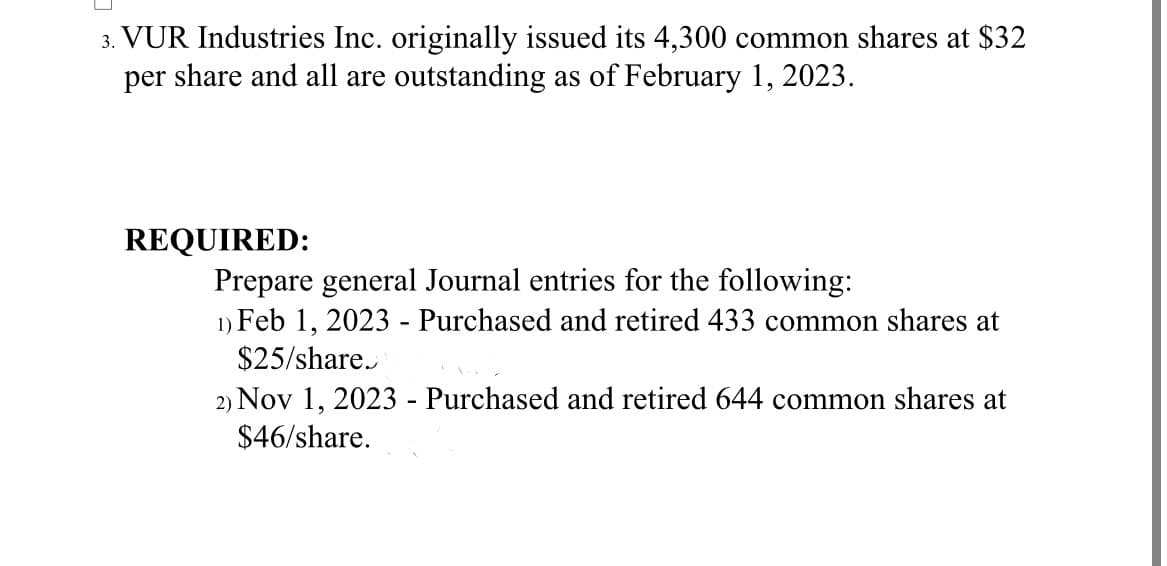 3. VUR Industries Inc. originally issued its 4,300 common shares at $32
per share and all are outstanding as of February 1, 2023.
REQUIRED:
Prepare general Journal entries for the following:
1) Feb 1, 2023 - Purchased and retired 433 common shares at
$25/share.
2) Nov 1, 2023 - Purchased and retired 644 common shares at
$46/share.