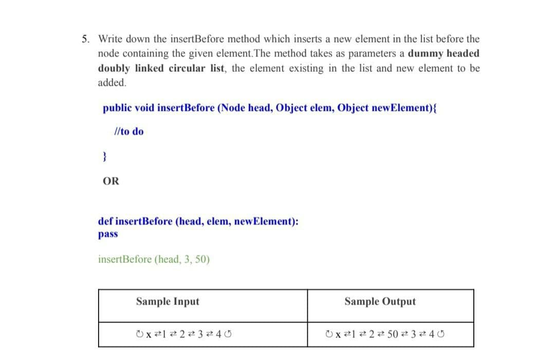 5. Write down the insertBefore method which inserts a new element in the list before the
node containing the given element.The method takes as parameters a dummy headed
doubly linked circular list, the element existing in the list and new element to be
added.
public void insertBefore (Node head, Object elem, Object newElement){
//to do
}
OR
def insertBefore (head, elem, newElement):
pass
insertBefore (head, 3, 50)
Sample Input
Sample Output
x 1 2 से 3 े 40
x हे। हे 2 से 50 से 3 े 4 0
