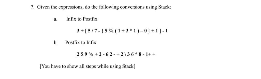7. Given the expressions, do the following conversions using Stack:
a.
Infix to Postfix
3 + [5/7- {5% ( 1+ 3 * 1 ) – 0 } +1]-1
b.
Postfix to Infix
259 % + 2 - 62-+2\36 * 8 - 1+ +
[You have to show all steps while using Stack]
