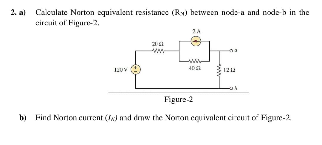 2. a)
Calculate Norton equivalent resistance (RN) between node-a and node-b in the
circuit of Figure-2.
2 A
20 2
120 V
40 2
12 2
Figure-2
b) Find Norton current (IN) and draw the Norton equivalent circuit of Figure-2.
