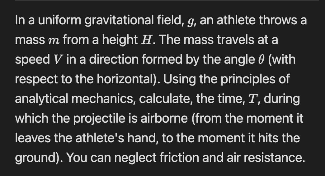 In a uniform gravitational field, g, an athlete throws a
mass m from a height H. The mass travels at a
speed V in a direction formed by the angle 0 (with
respect to the horizontal). Using the principles of
analytical mechanics, calculate, the time, T, during
which the projectile is airborne (from the moment it
leaves the athlete's hand, to the moment it hits the
ground). You can neglect friction and air resistance.