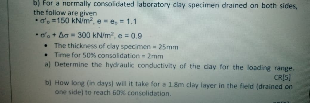 b) For a normally consolidated laboratory clay specimen drained on both sides,
the follow are given
o'o =150 kN/m², e = eo = 1.1
•o'o+ Ao = 300 kN/m², e = 0.9
The thickness of clay specimen = 25mm
Time for 50% consolidation = 2mm
a) Determine the hydraulic conductivity of the clay for the loading range.
%3D
CR[5]
b) How long (in days) will it take for a 1.8m clay layer in the field (drained on
one side) to reach 60% consolidation.
