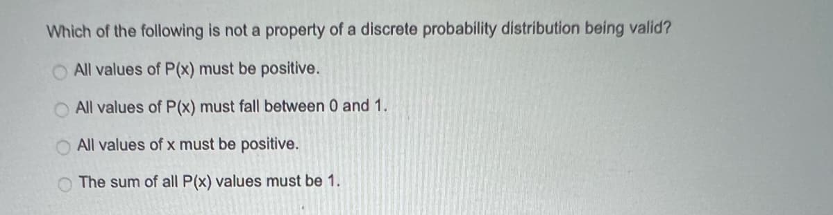 Which of the following is not a property of a discrete probability distribution being valid?
All values of P(x) must be positive.
All values of P(x) must fall between 0 and 1.
All values of x must be positive.
The sum of all P(x) values must be 1.