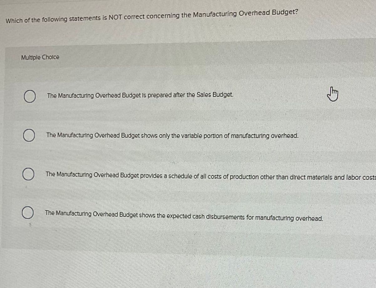 Which of the following statements is NOT correct concerning the Manufacturing Overhead Budget?
Multiple Choice
The Manufacturing Overhead Budget Is prepared after the Sales Budget.
J
○ The Manufacturing Overhead Budget shows only the variable portion of manufacturing overhead.
О The Manufacturing Overhead Budget provides a schedule of all costs of production other than direct materials and labor costs
О The Manufacturing Overhead Budget shows the expected cash disbursements for manufacturing overhead.