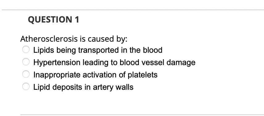 QUESTION 1
Atherosclerosis is caused by:
Lipids being transported in the blood
Hypertension leading to blood vessel damage
Inappropriate activation of platelets
Lipid deposits in artery walls

