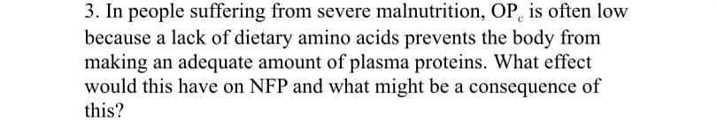 3. In people suffering from severe malnutrition, OP, is often low
because a lack of dietary amino acids prevents the body from
making an adequate amount of plasma proteins. What effect
would this have on NFP and what might be a consequence of
this?
