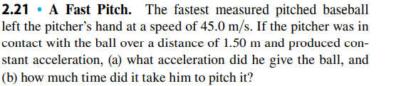 2.21 • A Fast Pitch. The fastest measured pitched baseball
left the pitcher's hand at a speed of 45.0 m/s. If the pitcher was in
contact with the ball over a distance of 1.50 m and produced con-
stant acceleration, (a) what acceleration did he give the ball, and
(b) how much time did it take him to pitch it?
