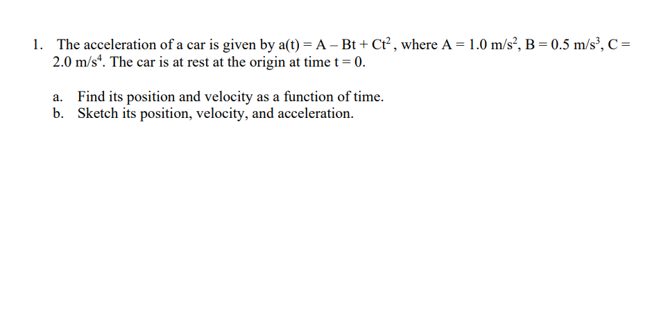 1. The acceleration of a car is given by a(t) = A – Bt + Ct² , where A = 1.0 m/s², B = 0.5 m/s³, C =
2.0 m/s“. The car is at rest at the origin at time t= 0.
Find its position and velocity as a function of time.
b. Sketch its position, velocity, and acceleration.
a.
