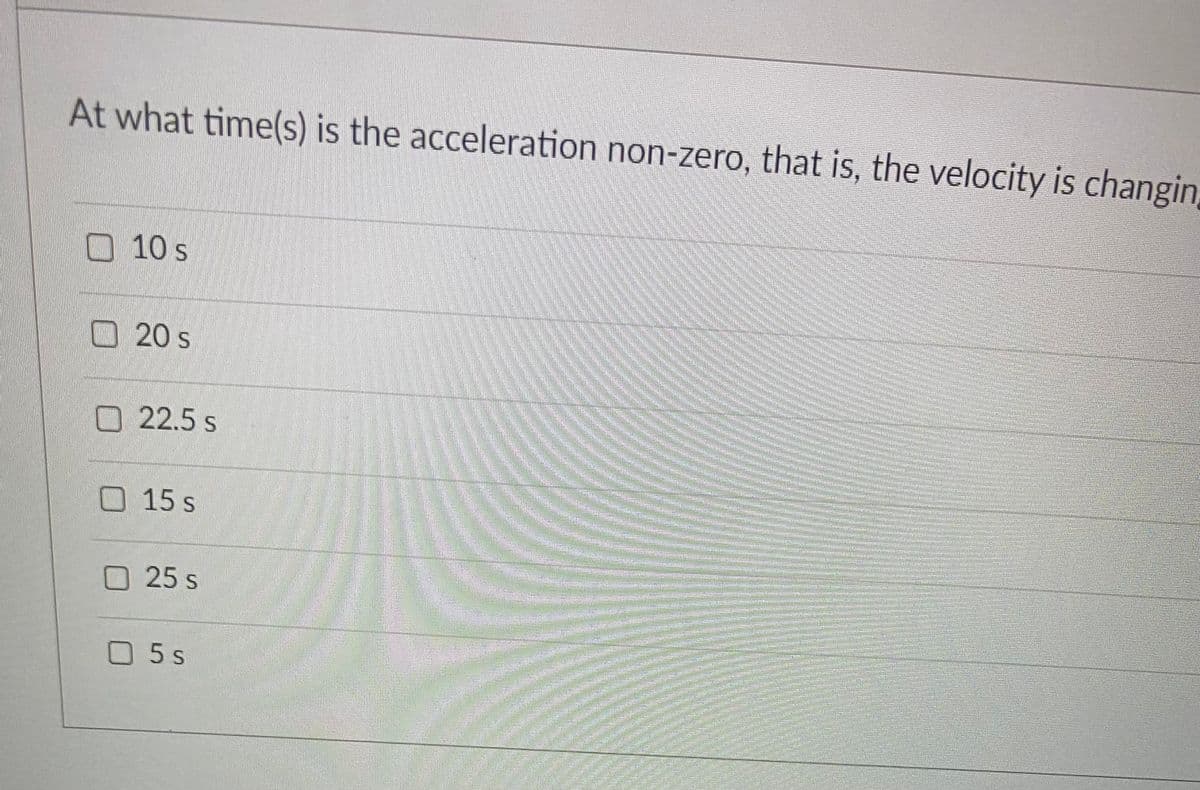 At what time(s) is the acceleration non-zero, that is, the velocity is changin,
10 s
O20 s
O 22.5 s
O15 s
O25 s
O5 s
