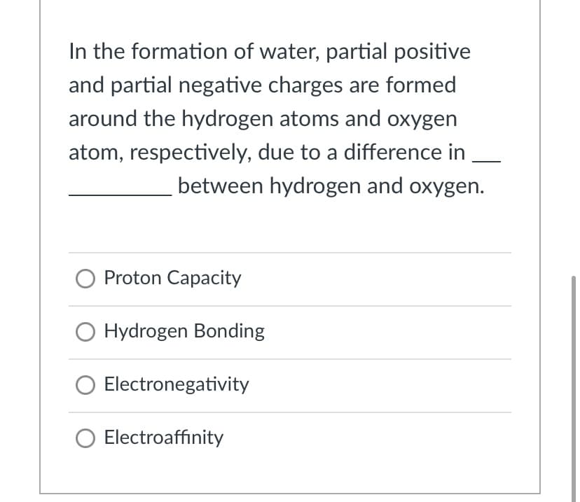 In the formation of water, partial positive
and partial negative charges are formed
around the hydrogen atoms and oxygen
atom, respectively, due to a difference in
between hydrogen and oxygen.
O Proton Capacity
O Hydrogen Bonding
Electronegativity
Electroaffinity
