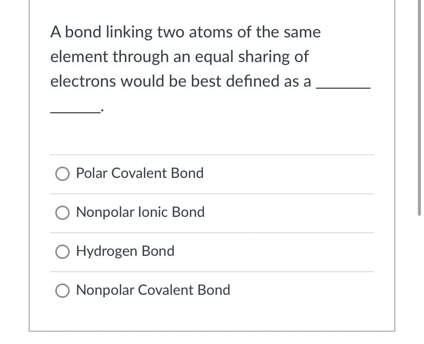 A bond linking two atoms of the same
element through an equal sharing of
electrons would be best defined as a
Polar Covalent Bond
O Nonpolar lonic Bond
O Hydrogen Bond
O Nonpolar Covalent Bond
