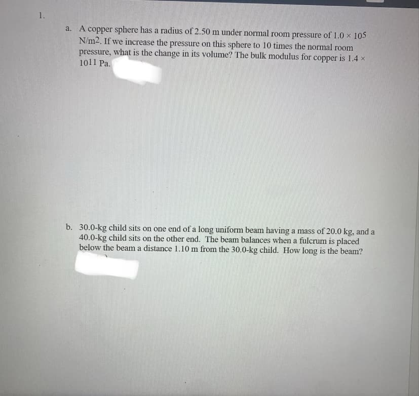 1.
a. A copper sphere has a radius of 2.50 m under normal room pressure of 1.0 × 105
N/m2. If we increase the pressure on this sphere to 10 times the normal room
pressure, what is the change in its volume? The bulk modulus for copper is 1.4 x
1011 Pa.
b. 30.0-kg child sits on one end of a long uniform beam having a mass of 20.0 kg, and a
40.0-kg child sits on the other end. The beam balances when a fulcrum is placed
below the beam a distance 1.10 m from the 30.0-kg child. How long is the beam?