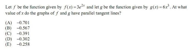 Let f be the function given by f(x) = 3e* and let g be the function given by g(x) = 6x. At what
value of x do the graphs of f and g have parallel tangent lines?
(A) -0.701
(В) -0.567
(С) -0.391
(D) -0.302
(E) -0.258
