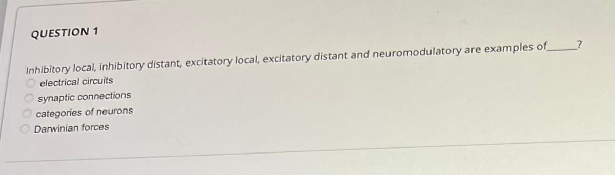 QUESTION 1
Inhibitory local, inhibitory distant, excitatory local, excitatory distant and neuromodulatory are examples of
electrical circuits
synaptic connections
Ocategories of neurons
Darwinian forces
?