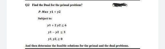 Q2/ Find the Dual for the primal problem?
P: Max y1 + y2
Subject to:
y1 + 2 y2 s 6
y1 - y2 s3
y1, y2, 20
And then determine the feasible solutions for the primal and the dual problems.
