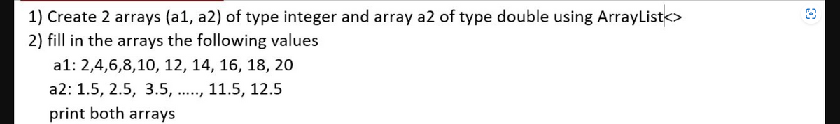 1) Create 2 arrays (a1, a2) of type integer and array a2 of type double using ArrayList<>
2) fill in the arrays the following values
a1: 2,4,6,8,10, 12, 14, 16, 18, 20
a2: 1.5, 2.5, 3.5,
11.5, 12.5
print both arrays