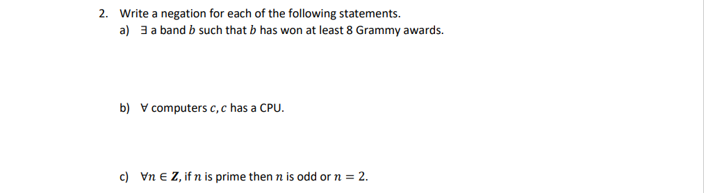 2. Write a negation for each of the following statements.
a) 3 a band b such that b has won at least 8 Grammy awards.
b) computers c, c has a CPU.
c) VnEZ, if n is prime then n is odd or n = 2.