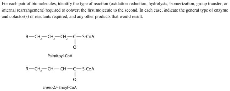 For each pair of biomolecules, identify the type of reaction (oxidation-reduction, hydrolysis, isomerization, group transfer, or
internal rearrangement) required to convert the first molecule to the second. In each case, indicate the general type of enzyme
and cofactor(s) or reactants required, and any other products that would result.
R-CH₂-CH₂-CH₂-C-S-COA
Palmitoyl-CoA
R-CH₂-CH=CH-C-S-COA
||
trans-A²-Enoyl-CoA