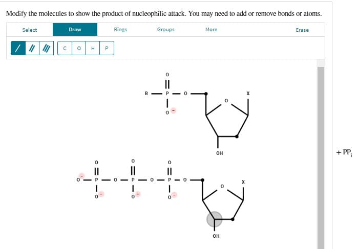 Modify the molecules to show the product of nucleophilic attack. You may need to add or remove bonds or atoms.
Select
/ ||||||
Draw
CO
H
Rings
Groups
R
tty
HV
More
0
OH
OH
Erase
+ PP₁