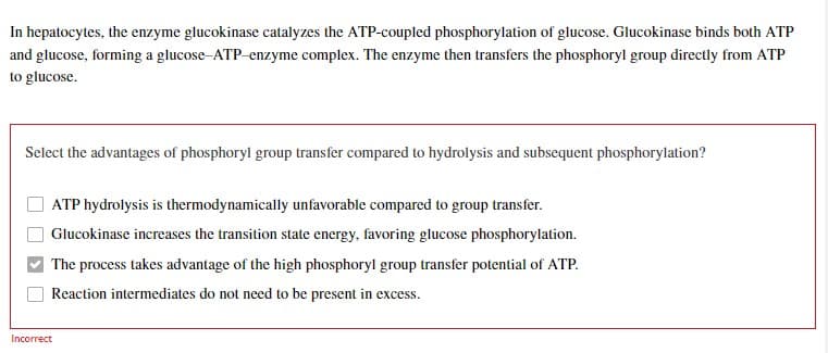 In hepatocytes, the enzyme glucokinase catalyzes the ATP-coupled phosphorylation of glucose. Glucokinase binds both ATP
and glucose, forming a glucose-ATP-enzyme complex. The enzyme then transfers the phosphoryl group directly from ATP
to glucose.
Select the advantages of phosphoryl group transfer compared to hydrolysis and subsequent phosphorylation?
ATP hydrolysis is thermodynamically unfavorable compared to group transfer.
Glucokinase increases the transition state energy, favoring glucose phosphorylation.
The process takes advantage of the high phosphoryl group transfer potential of ATP.
Reaction intermediates do not need to be present in excess.
Incorrect