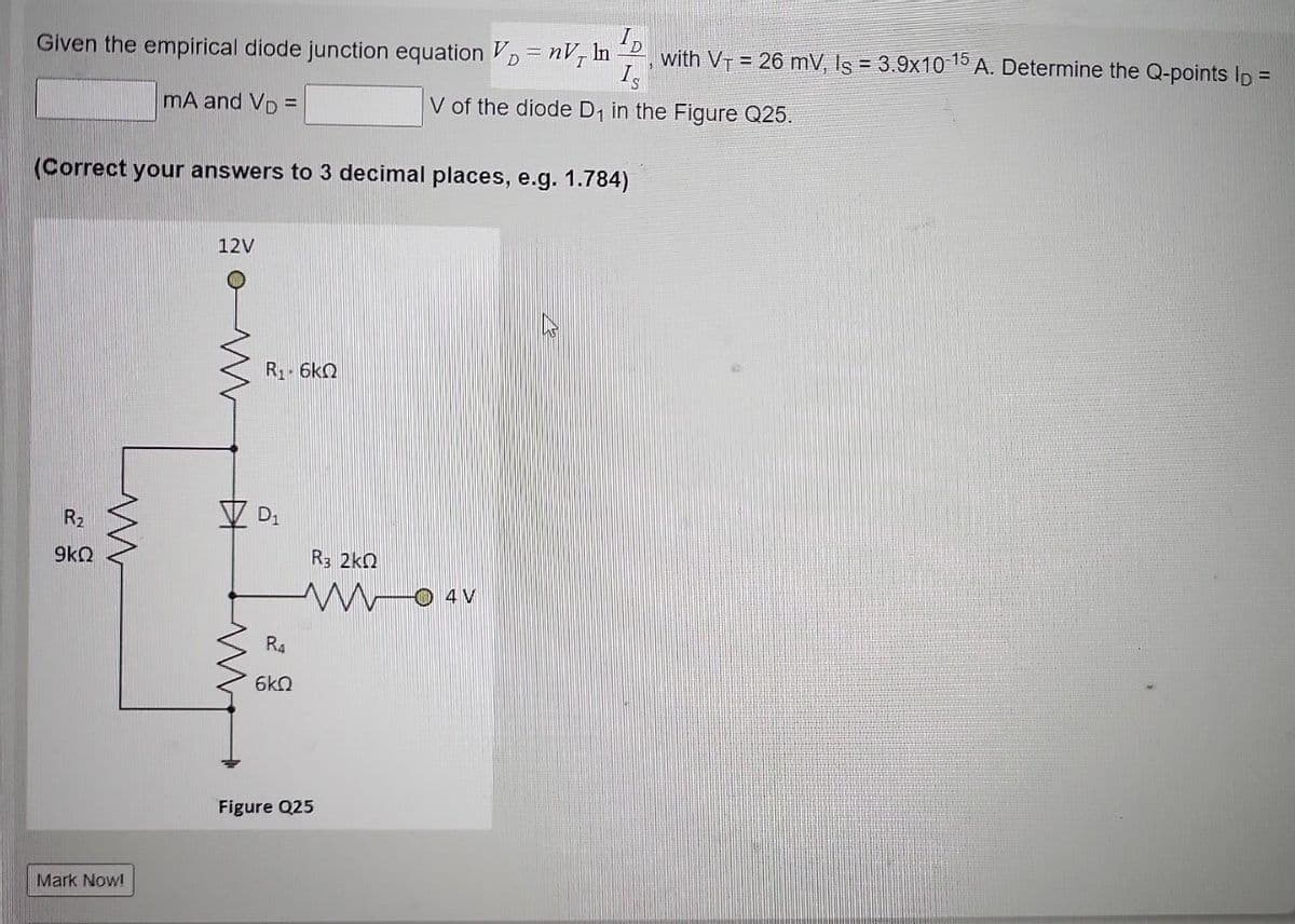 Given the empirical diode junction equation V = nV, In with V₁ = 26 mV, Is = 3.9x10-15 A. Determine the Q-points lp =
Is
mA and VD =
V of the diode D₁ in the Figure Q25.
(Correct your answers to 3 decimal places, e.g. 1.784)
R₂
9kQ
m
Mark Now!
12V
R1 · 6ΚΩ
D₁
R4
6kQ
R3 2kQ
W04V
Figure Q25
