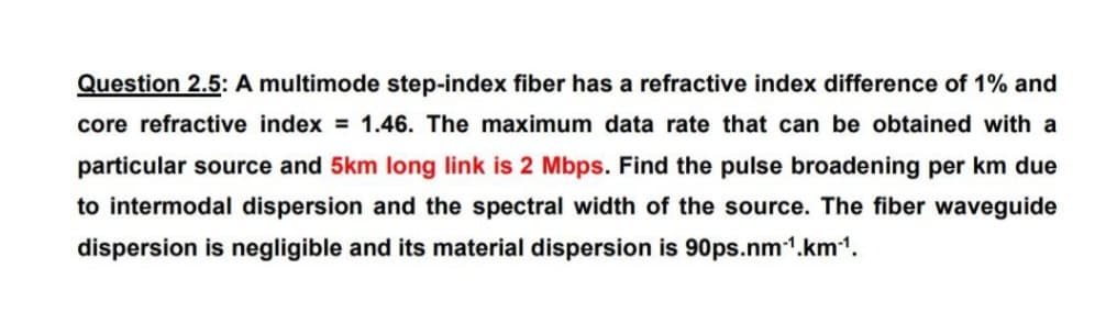 Question 2.5: A multimode step-index fiber has a refractive index difference of 1% and
core refractive index = 1.46. The maximum data rate that can be obtained with a
particular source and 5km long link is 2 Mbps. Find the pulse broadening per km due
to intermodal dispersion and the spectral width of the source. The fiber waveguide
dispersion is negligible and its material dispersion is 90ps.nm-¹.km¹1.