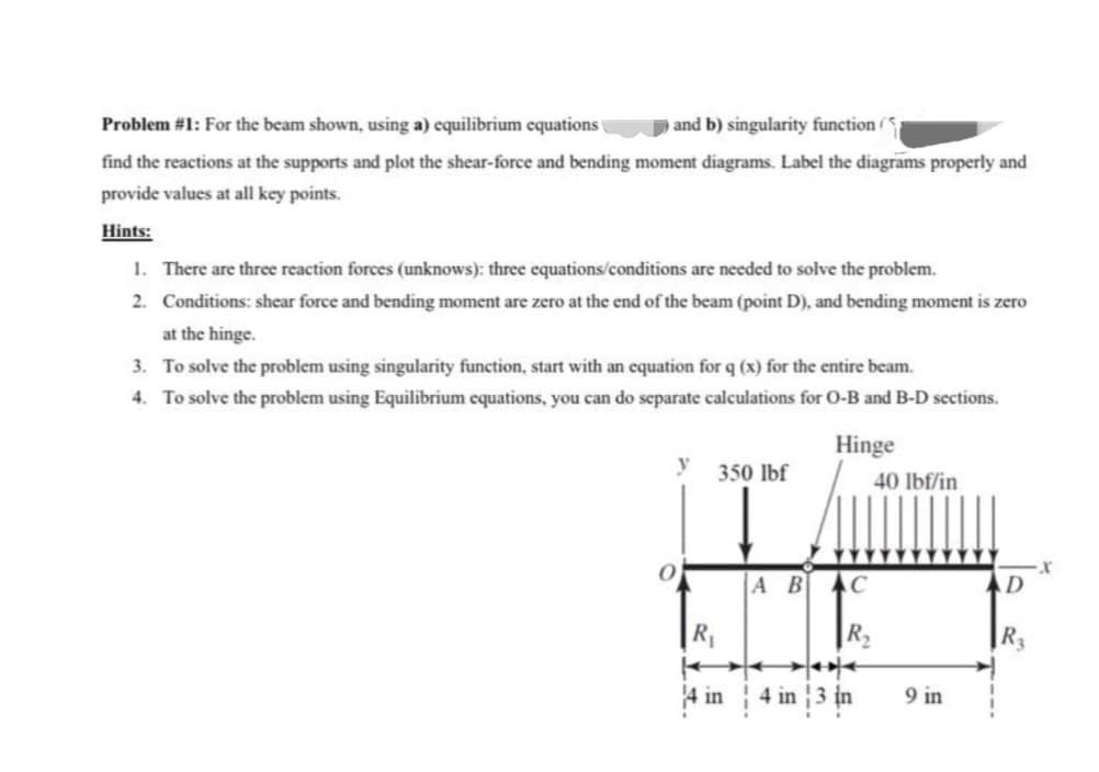 Problem #1: For the beam shown, using a) equilibrium equations
and b) singularity function ()
find the reactions at the supports and plot the shear-force and bending moment diagrams. Label the diagrams properly and
provide values at all key points.
Hints:
1. There are three reaction forces (unknows): three equations/conditions are needed to solve the problem.
2. Conditions: shear force and bending moment are zero at the end of the beam (point D), and bending moment is zero
at the hinge.
3. To solve the problem using singularity function, start with an equation for q (x) for the entire beam.
4. To solve the problem using Equilibrium equations, you can do separate calculations for O-B and B-D sections.
y
0
350 lbf
4 in
Hinge
A B C
4 in 3 in
40 lbf/in
9 in
D
R3
