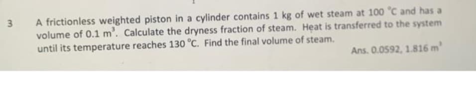 3
A frictionless weighted piston in a cylinder contains 1 kg of wet steam at 100 °C and has a
volume of 0.1 m³. Calculate the dryness fraction of steam. Heat is transferred to the system
until its temperature reaches 130 °C. Find the final volume of steam.
Ans. 0.0592, 1.816 m²