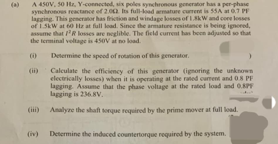 (a)
A 450V, 50 Hz, Y-connected, six poles synchronous generator has a per-phase
synchronous reactance of 2.092. Its full-load armature current is 55A at 0.7 PF
lagging. This generator has friction and windage losses of 1.8kW and core losses
of 1.5kW at 60 Hz at full load. Since the armature resistance is being ignored,
assume that 12R losses are neglible. The field current has been adjusted so that
the terminal voltage is 450V at no load.
(i)
Determine the speed of rotation of this generator.
Calculate the efficiency of this generator (ignoring the unknown
electrically losses) when it is operating at the rated current and 0.8 PF
lagging. Assume that the phase voltage at the rated load and 0.8PF
lagging is 236.8V.
Analyze the shaft torque required by the prime mover at full load.
(iii)
(iv) Determine the induced countertorque required by the system.