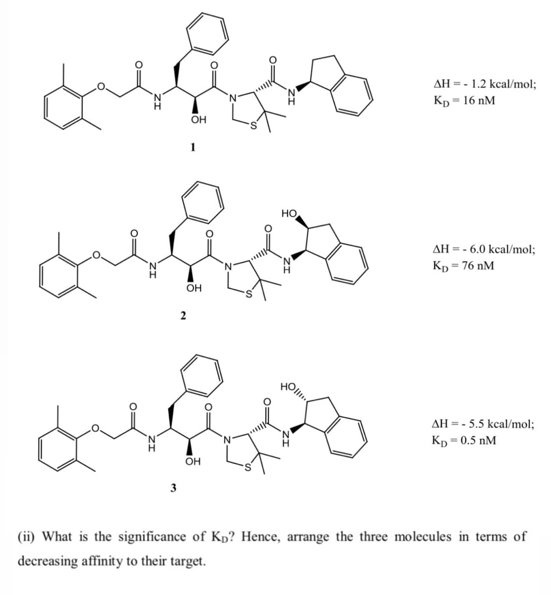 AH = - 1.2 kcal/mol;
Kp = 16 nM
OH
1
НО
AH = - 6.0 kcal/mol;
Kp =
= 76 nM
OH
HOllio
AH = - 5.5 kcal/mol;
Kp = 0.5 nM
OH
3
(ii) What is the significance of Kp? Hence, arrange the three molecules in terms of
decreasing affinity to their target.
O=
