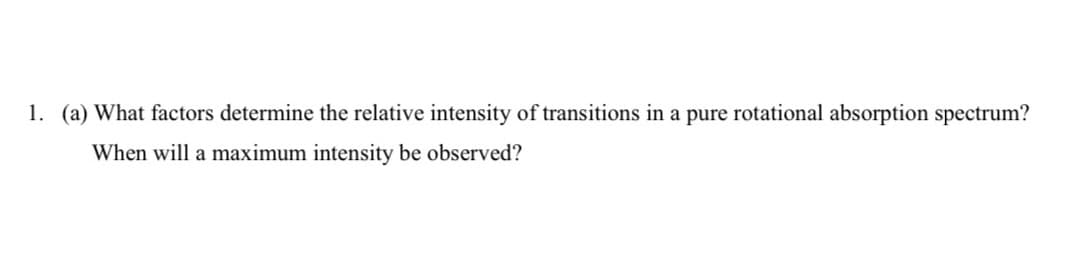 1. (a) What factors determine the relative intensity of transitions in a pure rotational absorption spectrum?
When will a maximum intensity be observed?
