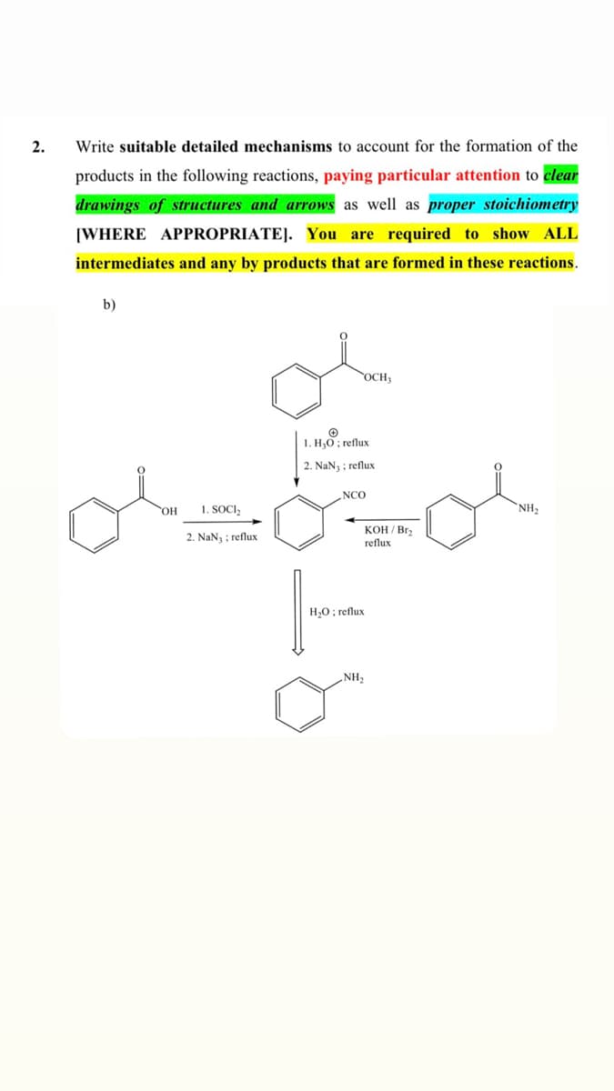 2.
Write suitable detailed mechanisms to account for the formation of the
products in the following reactions, paying particular attention to clear
drawings of structures and arrows as well as proper stoichiometry
[WHERE APPROPRIATE]. You are required to show ALL
intermediates and any by products that are formed in these reactions.
b)
OCH;
1. H;0; reflux
2. NaN3 ; reflux
NCO
HO,
1. SOCI,
NH2
КОН /Br
2. NaN3 ; reflux
reflux
H,0; reflux
NH2
