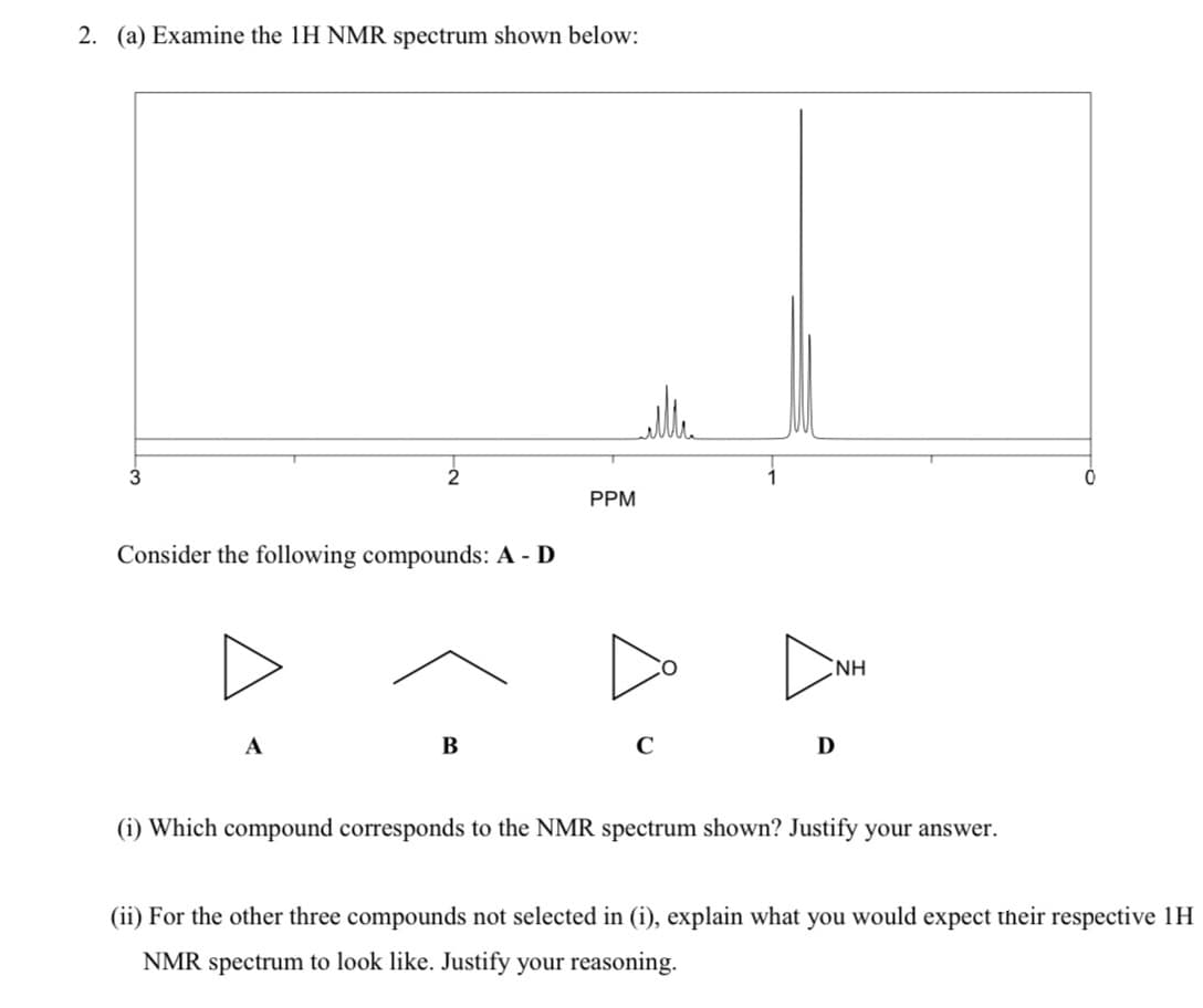2. (a) Examine the 1H NMR spectrum shown below:
3
PPM
Consider the following compounds: A - D
NH
А
В
C
D
(i) Which compound corresponds to the NMR spectrum shown? Justify your answer.
(ii) For the other three compounds not selected in (i), explain what you would expect their respective 1H
NMR spectrum to look like. Justify your reasoning.
