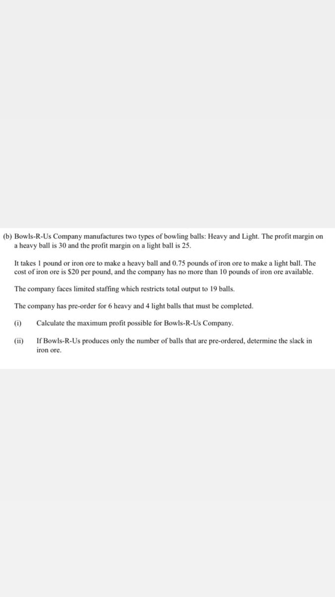 (b) Bowls-R-Us Company manufactures two types of bowling balls: Heavy and Light. The profit margin on
a heavy ball is 30 and the profit margin on a light ball is 25.
It takes 1 pound or iron ore to make a heavy ball and 0.75 pounds of iron ore to make a light ball. The
cost of iron ore is $20 per pound, and the company has no more than 10 pounds of iron ore available.
The company faces limited staffing which restricts total output to 19 balls.
The company has pre-order for 6 heavy and 4 light balls that must be completed.
(i)
Calculate the maximum profit possible for Bowls-R-Us Company.
(ii)
If Bowls-R-Us produces only the number of balls that are pre-ordered, determine the slack in
iron ore.
