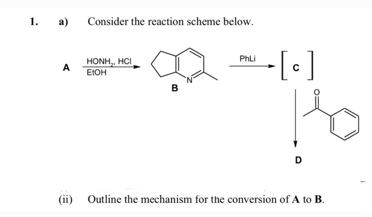 1.
а)
Consider the reaction scheme below.
PhLi
HONH,, HCI
A
C
ELOH
B
D
(ii)
Outline the mechanism for the conversion of A to B.
