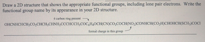Draw a 2D structure that shows the appropriate functional groups, including lone pair electrons. Write the
functional group name by its appearance in your 2D structure.
6 carbon ring present
OHCNHCHCH,CO,CHCH,CHNH,CCCHCCH,COC,H,OCH(CN)CO,COCH(NO,)CONHCH(CO,H)CHOHCH(SCH,)COCI
formal charge in this group
