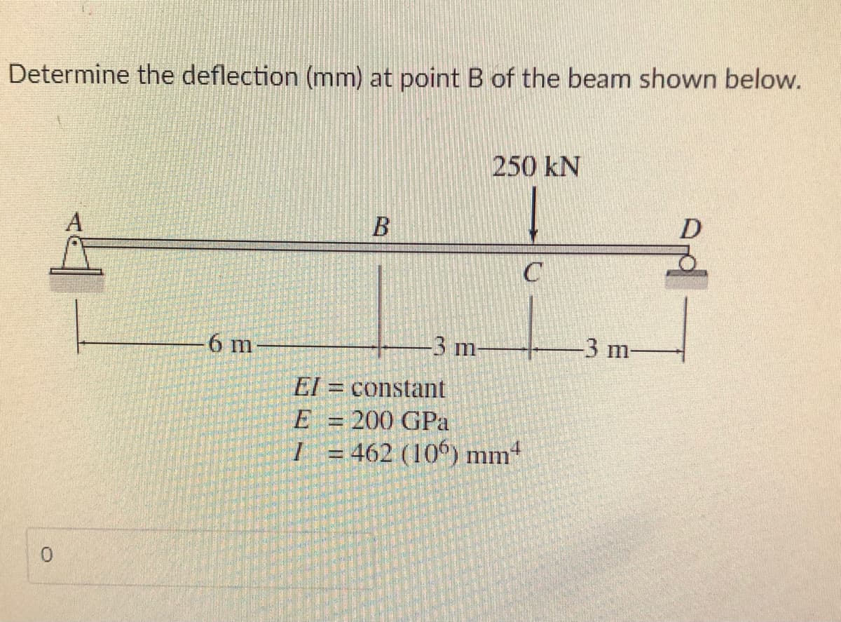 Determine the deflection (mm) at point B of the beam shown below.
250 kN
D
A
6 m
-3 m-
-3 m-
El = constant
E = 200 GPa
I = 462 (106) mm4
