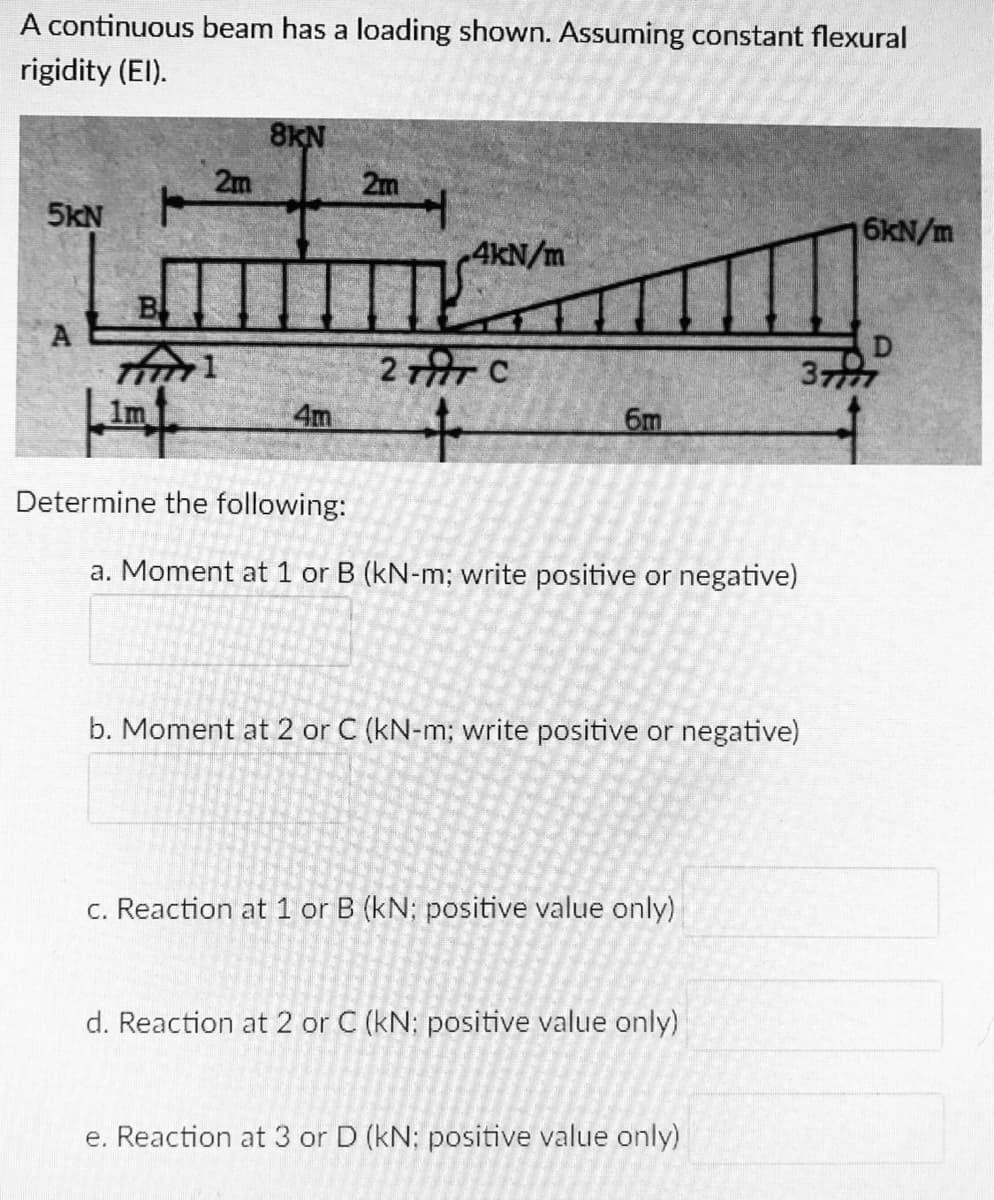 A continuous beam has a loading shown. Assuming constant flexural
rigidity (El).
8KN
2m
2m
5KN
6kN/m
4kN/m
B
A
2TAT C
D
377
1m
4m
6m
Determine the following:
a. Moment at 1 or B (kN-m; write positive or negative)
b. Moment at 2 or C (kN-m; write positive or negative)
c. Reaction at 1 or B (kN; positive value only)
d. Reaction at 2 or C (kN: positive value only)
e. Reaction at 3 or D (kN: positive value only)
