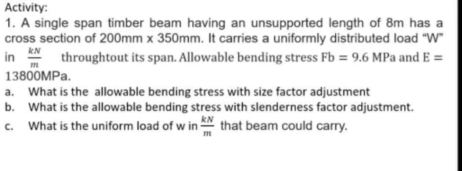 Activity:
1. A single span timber beam having an unsupported length of 8m has a
cross section of 200mm x 350mm. It carries a uniformly distributed load "W"
kN
in
throughtout its span. Allowable bending stress Fb = 9.6 MPa and E =
13800MPA.
a. What is the allowable bending stress with size factor adjustment
b. What is the allowable bending stress with slenderness factor adjustment.
What is the uniform load of w in N that beam could carry.
m
