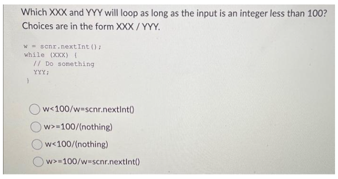 Which XXX and YYY will loop as long as the input is an integer less than 100?
Choices are in the form XXX/YYY.
w = scnr.nextInt ();
while (XXX) {
// Do something
YYY;
}
w<100/w=scnr.nextInt()
w>=100/(nothing)
w<100/(nothing)
w>=100/w=scnr.nextInt()