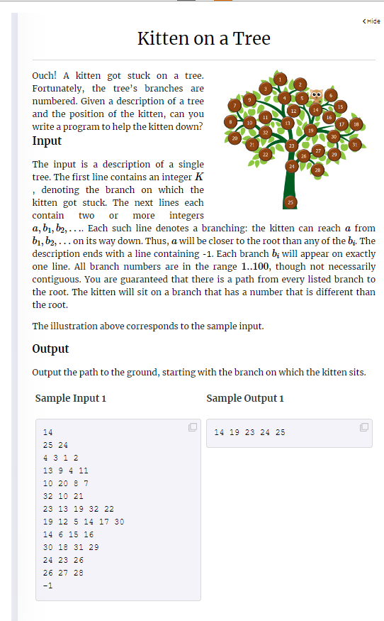 Ouch! A kitten got stuck on a tree.
Fortunately, the tree's branches are
numbered. Given a description of a tree
and the position of the kitten, can you
write a program to help the kitten down?
Input
The input is a description of a single
tree. The first line contains an integer K
, denoting the branch on which the
kitten got stuck. The next lines each
contain two or more integers
Kitten on a Tree
24
14
25 24
4 3 1 2
13 9 4 11
10 20 8 7
32 10 21
23 13 19 32 22
19 12 5 14 17 30
14 6 15 16
30 18 31 29
24 23 26
32
26 27 28
-1
23
26
14 19 23 24 25
19
a, b₁,b2,.... Each such line denotes a branching: the kitten can reach a from
b₁,b2,... on its way down. Thus, a will be closer to the root than any of the b;. The
description ends with a line containing -1. Each branch b; will appear on exactly
one line. All branch numbers are in the range 1..100, though not necessarily
contiguous. You are guaranteed that there is a path from every listed branch to
the root. The kitten will sit on a branch that has a number that is different than
the root.
The illustration above corresponds to the sample input.
16
Output
Output the path to the ground, starting with the branch on which the kitten sits.
Sample Input 1
Sample Output 1
15
18
<Hide
0
