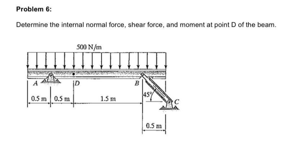 Problem 6:
Determine the internal normal force, shear force, and moment at point D of the beam.
|
A
0.5 m
0.5 m
500 N/m
1.5 m
B
45%
0.5 m