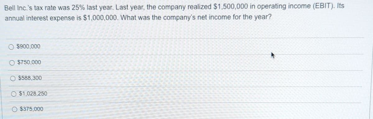 Bell Inc.'s tax rate was 25% last year. Last year, the company realized $1,500,000 in operating income (EBIT). Its
annual interest expense is $1,000,000. What was the company's net income for the year?
$900,000
O $750,000
$588,300
O $1,028,250
$375,000